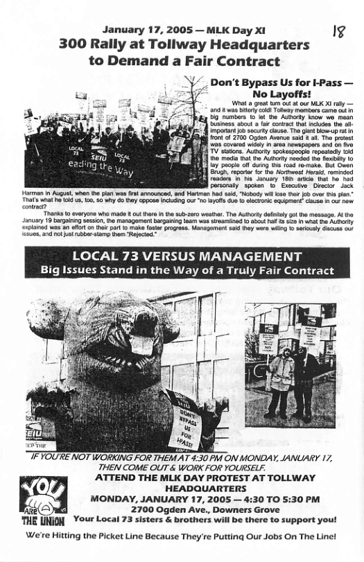 January 17, 2005 — MLK Day XI 14 300 Rally at Tollway Headquarters to Demand a Fair Contract Don’t Bypass Us for I-Pass — No Layoffs! Wt et e ot o cur MLK X oty — a0 8 was By cold ooy monoors came a1 55 numrs 10 ot the Aty 10w wo maan inass st fo conirct o iciodo th 1 mparant o socy ke Th gt Bew.up o Fontof 2700 G Avsnue i £ ai. The pcest s covared iy n s nowapepers and o b TV catons. Auterty spoeepaopl repesiody o 10 mada a1 the Adhorly rewdod ho Soibity 1o b ) Focpe o g e Ton 1o ke, Bt Oven b S et h st s, ramiied B e v s Sanary 10 il bt o nad Parscnaly sposan o Exeive Ovecir Jack Harman n At whan e it wo s announce, and ariman h s, Nobesy o ot i ovr i pan T 1l 5 e cpon 010 2 ot o Sqspa o 7 5 o Tharks 10 evryons who made | ut hre i h sub2sr wester. Tho Authorty dofsy g th mssag. At tha Sonuary 9 b Sesio, o ranagumantbgauing s e SvaTnad 10 st Pt £ S50 bt o AUy rlanad was n et o e par 1 make foir rogros. Manegemnt 8 hy wero i 1 Sty s oo ek b st et OCAL 73 VERSUS MANAGEMENT Big Issues Stand in the Way of a Truly Fair Con TFYOURE NOT WORKING FOR THEM AT 3:30 PR ON MONDAY, JANUARY 17, THEN COME OUT & WORK FOR YOURSELY. ATTEND THE MLK DAY PROTEST AT TOLLWAY HEADQUARTERS MONDAY, JANUARY 17, 2005 — 4:30 TO 5:30 PM b 2700 Ogden Ave., Downers Grove THE DNION Your Local 73 sisters & brothers will be there to support yout We’e Hitting the Picket Line Because They’re Putting Our Jobs On The Linel